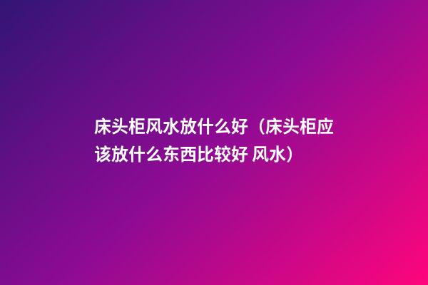 床头柜风水放什么好（床头柜应该放什么东西比较好 风水）